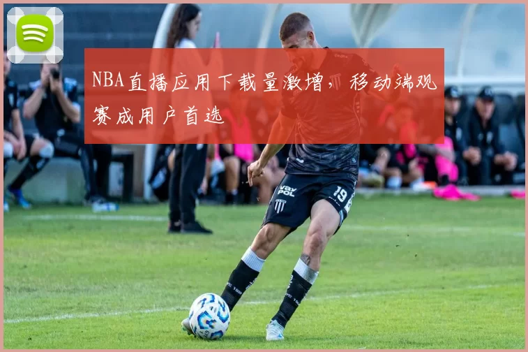 NBA直播应用下载量激增，移动端观赛成用户首选