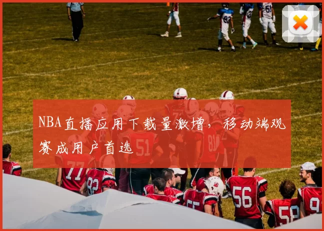 NBA直播应用下载量激增，移动端观赛成用户首选